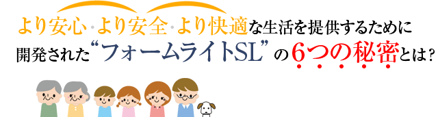より安心・より安全・より快適な生活を提供するために開発された“フォームライトSL”の6つの秘密とは？